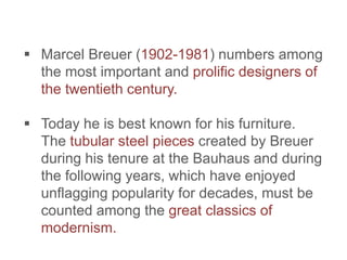  Marcel Breuer (1902-1981) numbers among
the most important and prolific designers of
the twentieth century.
 Today he is best known for his furniture.
The tubular steel pieces created by Breuer
during his tenure at the Bauhaus and during
the following years, which have enjoyed
unflagging popularity for decades, must be
counted among the great classics of
modernism.
 