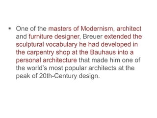  One of the masters of Modernism, architect
and furniture designer, Breuer extended the
sculptural vocabulary he had developed in
the carpentry shop at the Bauhaus into a
personal architecture that made him one of
the world’s most popular architects at the
peak of 20th-Century design.
 