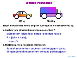 Author : Khairi
Rajah menunjukkan kereta berjisim 1000 kg dan lori berjisim 5000 kg.
Momentum ialah hasil darab jisim dan halaju
1000 kg 5000 kg
a. Apakah yang dimaksudkan dengan momentum ?
P = jisim x halaju
= m x V
b. Nyatakan prinsip keabadian momentum.
Jumlah momentum sebelum perlanggaran sama
dengan jumlah momentum selepas perlanggaran
LATIHAN PENGAYAANLATIHAN PENGAYAAN
 