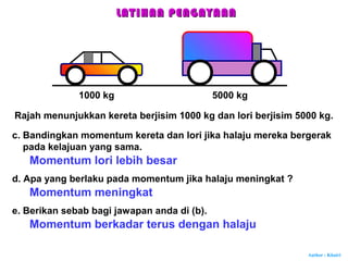 Author : Khairi
Momentum lori lebih besar
1000 kg 5000 kg
c. Bandingkan momentum kereta dan lori jika halaju mereka bergerak
pada kelajuan yang sama.
d. Apa yang berlaku pada momentum jika halaju meningkat ?
Momentum meningkat
e. Berikan sebab bagi jawapan anda di (b).
Momentum berkadar terus dengan halaju
LATIHAN PENGAYAANLATIHAN PENGAYAAN
Rajah menunjukkan kereta berjisim 1000 kg dan lori berjisim 5000 kg.
 