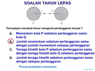 Author : Khairi
Pernyataan manakah benar mengenai perlanggaran kenyal ?
A. Momentum bola P sebelum perlanggaran sama
bola Q
B. Jumlah momentum sebelum perlanggaran sama
dengan jumlah momentum selepas perlanggaran
C. Tenaga kinetik bola P sebelum perlanggaran sama
dengan tenaga kinetik bola Q sebelum perlanggaran
D. Jumlah tenaga kinetik sebelum perlanggaran sama
dengan selepas perlanggaran
Prinsip keabadian momentum
SOALAN TAHUN LEPASSOALAN TAHUN LEPAS
 