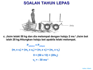 Author : Khairi
c. Jisim lelaki 50 kg dan dia melompat dengan halaju 2 ms-1
.Jisim bot
ialah 20 kg.Hitungkan halaju bot apabila lelaki melompat.
Psebelum = Pselepas
(ml x ul) + (mb x ub) = (ml x vl) + (mb x vb)
0 = (50 x 12) + (20vb)
vb = - 30 ms-1
SOALAN TAHUN LEPASSOALAN TAHUN LEPAS
 