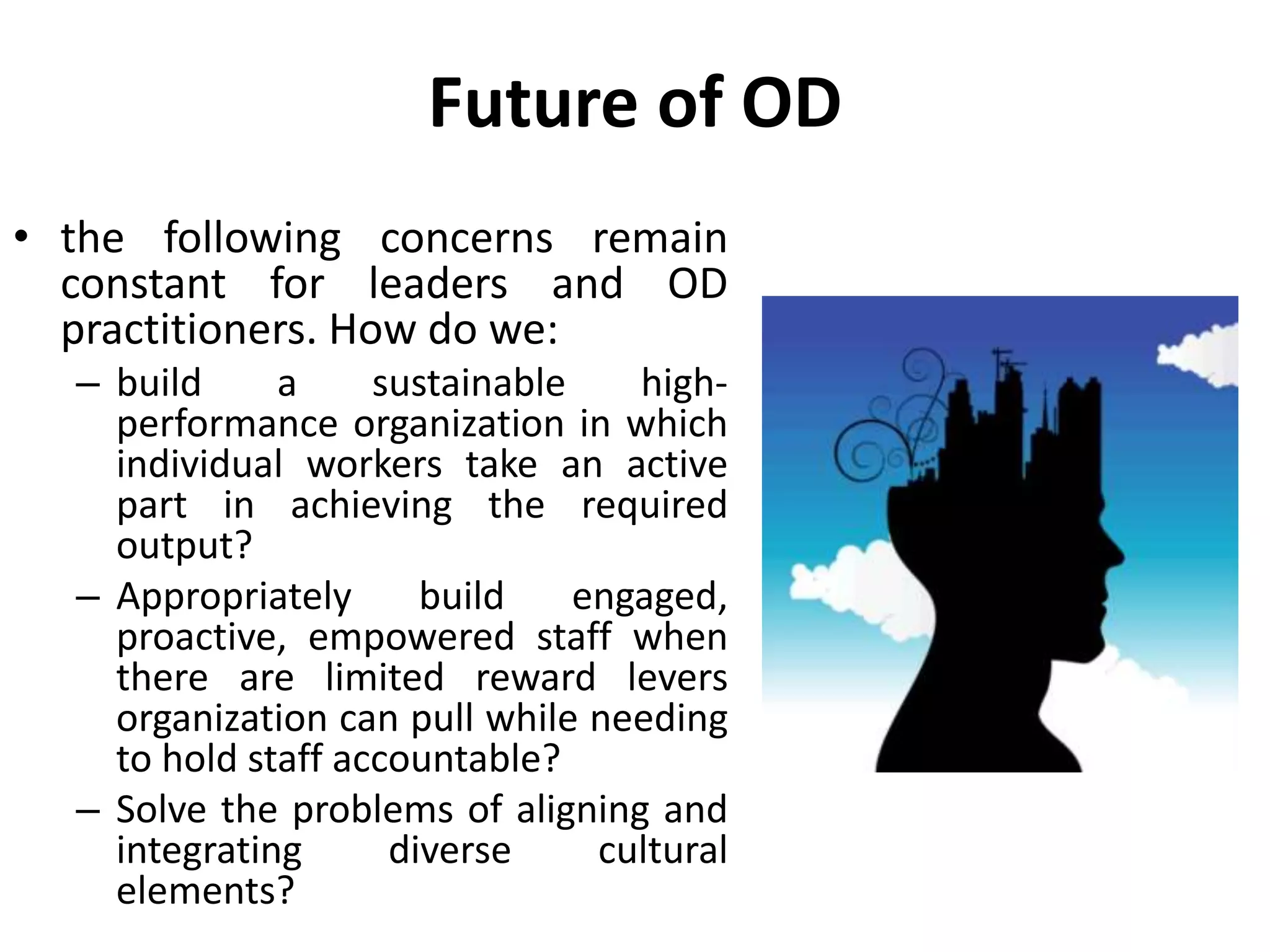 Future of OD
• the following concerns remain
constant for leaders and OD
practitioners. How do we:
– build a sustainable high-
performance organization in which
individual workers take an active
part in achieving the required
output?
– Appropriately build engaged,
proactive, empowered staff when
there are limited reward levers
organization can pull while needing
to hold staff accountable?
– Solve the problems of aligning and
integrating diverse cultural
elements?
 