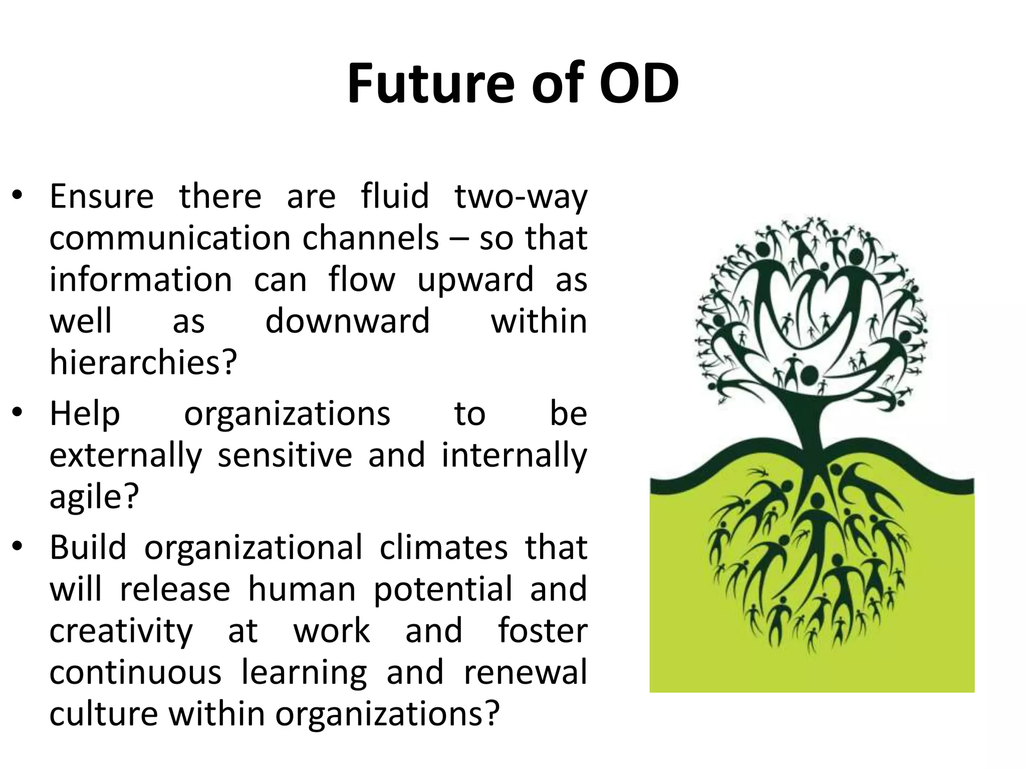 Future of OD
• Ensure there are fluid two-way
communication channels – so that
information can flow upward as
well as downward within
hierarchies?
• Help organizations to be
externally sensitive and internally
agile?
• Build organizational climates that
will release human potential and
creativity at work and foster
continuous learning and renewal
culture within organizations?
 
