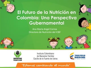 El Futuro de la Nutrición en
Colombia: Una Perspectiva
Gubernamental
Ana María Angel Correa
Directora de Nutrición del ICBF
 