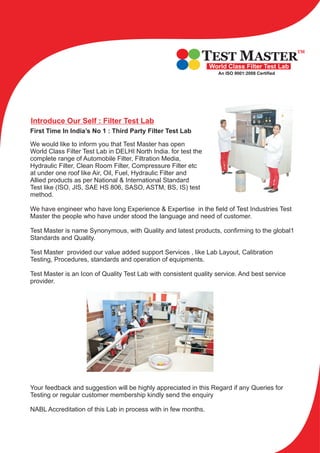 Introduce Our Self : Filter Test Lab
First Time In India’s No 1 : Third Party Filter Test Lab
We would like to inform you that Test Master has open
World Class Filter Test Lab in DELHI North India. for test the
complete range of Automobile Filter, Filtration Media,
Hydraulic Filter, Clean Room Filter, Compressure Filter etc
at under one roof like Air, Oil, Fuel, Hydraulic Filter and
Allied products as per National & International Standard
Test like (ISO, JIS, SAE HS 806, SASO, ASTM, BS, IS) test
method.
We have engineer who have long Experience & Expertise in the field of Test Industries Test
Master the people who have under stood the language and need of customer.
Test Master is name Synonymous, with Quality and latest products, confirming to the global1
Standards and Quality.
Test Master provided our value added support Services , like Lab Layout, Calibration
Testing, Procedures, standards and operation of equipments.
Test Master is an Icon of Quality Test Lab with consistent quality service. And best service
provider.
Your feedback and suggestion will be highly appreciated in this Regard if any Queries for
Testing or regular customer membership kindly send the enquiry
NABL Accreditation of this Lab in process with in few months.
TEST MASTER
TM
World Class Filter Test Lab
An ISO 9001:2008 Certified
TEST MASTER
TM
World Class Filter Test Lab
An ISO 9001:2008 Certified
 
