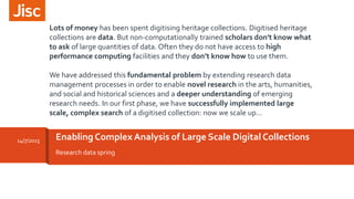 Research data spring
Enabling Complex Analysis of Large Scale Digital Collections14/7/2015
Lots of money has been spent digitising heritage collections. Digitised heritage
collections are data. But non-computationally trained scholars don't know what
to ask of large quantities of data. Often they do not have access to high
performance computing facilities and they don’t know how to use them.
We have addressed this fundamental problem by extending research data
management processes in order to enable novel research in the arts, humanities,
and social and historical sciences and a deeper understanding of emerging
research needs. In our first phase, we have successfully implemented large
scale, complex search of a digitised collection: now we scale up…
 
