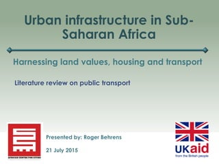 Urban infrastructure in Sub-
Saharan Africa
Harnessing land values, housing and transport
Presented by: Roger Behrens
21 July 2015
Literature review on public transport
 