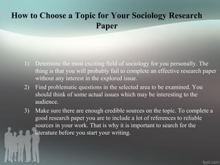 How to Choose a Topic for Your Sociology Research
Paper
1) Determine the most exciting field of sociology for you personally. The
thing is that you will probably fail to complete an effective research paper
without any interest in the explored issue.
2) Find problematic questions in the selected area to be examined. You
should think of some actual issues which may be interesting to the
audience.
3) Make sure there are enough credible sources on the topic. To complete a
good research paper you are to include a lot of references to reliable
sources in your work. That is why it is important to search for the
literature before you start your writing.
 
