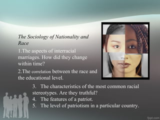 The Sociology of Nationality and
Race
1.The aspects of interracial
marriages. How did they change
within time?
2.The correlation between the race and
the educational level.
3. The characteristics of the most common racial
stereotypes. Are they truthful?
4. The features of a patriot.
5. The level of patriotism in a particular country.
 