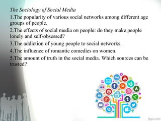 The Sociology of Social Media
1.The popularity of various social networks among different age
groups of people.
2.The effects of social media on people: do they make people
lonely and self-obsessed?
3.The addiction of young people to social networks.
4.The influence of romantic comedies on women.
5.The amount of truth in the social media. Which sources can be
trusted?
 