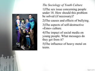 The Sociology of Youth Culture
1)The sex issue concerning people
under 18. How should this problem
be solved (if necessary)?
2)The causes and effects of bullying.
3)The aspects of self-destructive
«Emo» culture.
4)The impact of social media on
young people. What messages do
they get from it?
5)The influence of heavy metal on
teens.
 