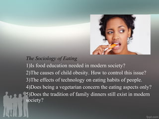 The Sociology of Eating
1)Is food education needed in modern society?
2)The causes of child obesity. How to control this issue?
3)The effects of technology on eating habits of people.
4)Does being a vegetarian concern the eating aspects only?
5)Does the tradition of family dinners still exist in modern
society?
 