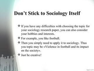Don’t Stick to Sociology Itself
 If you have any difficulties with choosing the topic for
your sociology research paper, you can also consider
your hobbies and interests.
 For example, you like football.
 Then you simply need to apply it to sociology. Thus
you topic may be «Violence in football and its impact
on the society».
 Just be creative!
 