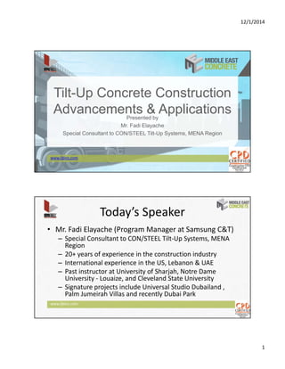 12/1/2014
1
Tilt-Up Concrete Construction
Advancements & ApplicationsPresented by
Mr. Fadi Elayache
Special Consultant to CON/STEEL Tilt-Up Systems, MENA Region
www.ljbinc.com
www.ljbinc.com
Today’s Speaker
• Mr. Fadi Elayache (Program Manager at Samsung C&T)
– Special Consultant to CON/STEEL Tilt‐Up Systems, MENA 
Region
– 20+ years of experience in the construction industry
– International experience in the US, Lebanon & UAE
– Past instructor at University of Sharjah, Notre Dame 
University ‐ Louaize, and Cleveland State University
– Signature projects include Universal Studio Dubailand , 
Palm Jumeirah Villas and recently Dubai Park
 