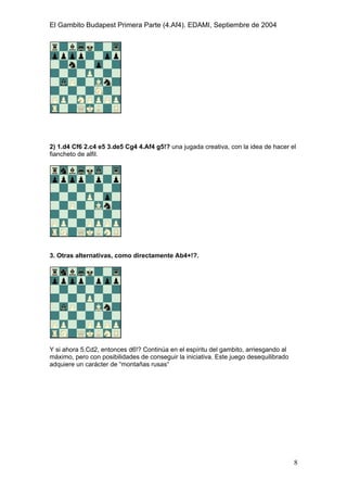 El Gambito Budapest Primera Parte (4.Af4). EDAMI, Septiembre de 2004
Registrado para: David Valderrama Proy
Cabrera 31 08924 Santa Coloma de Gramanet Barcelona
8
2) 1.d4 Cf6 2.c4 e5 3.de5 Cg4 4.Af4 g5!? una jugada creativa, con la idea de hacer el
fiancheto de alfil.
3. Otras alternativas, como directamente Ab4+!?.
Y si ahora 5.Cd2, entonces d6!? Continúa en el espíritu del gambito, arriesgando al
máximo, pero con posibilidades de conseguir la iniciativa. Este juego desequilibrado
adquiere un carácter de “montañas rusas“
 