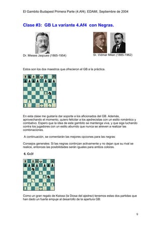 El Gambito Budapest Primera Parte (4.Af4). EDAMI, Septiembre de 2004
Registrado para: David Valderrama Proy
Cabrera 31 08924 Santa Coloma de Gramanet Barcelona
9
Clase #3: GB La variante 4.Af4 con Negras.
Dr. Mieses Jaqcues (1865-1954) Sr. Vidmar Milan (1885-1962)
Estos son los dos maestros que ofrecieron el GB a la práctica.
En esta clase me gustaría dar soporte a los aficionados del GB. Además,
aprovechando el momento, quiero felicitar a los ajedrecistas con un estilo romántico y
combativo. Espero que la idea de este gambito se mantenga viva, y que siga luchando
contra los jugadores con un estilo aburrido que nunca se atreven a realizar las
combinaciones.
A continuación, se comentarán las mejores opciones para las negras:
Consejos generales: Si las negras continúan activamente y no dejan que su rival se
realice, entonces las posibilidades serán iguales para ambos colores.
6. Cc3!
Como un gran regalo de Kaissa (la Diosa del ajedrez) tenemos estas dos partidas que
han dado un fuerte empuje al desarrollo de la apertura GB:
 