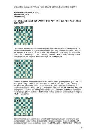 El Gambito Budapest Primera Parte (4.Af4). EDAMI, Septiembre de 2004
Registrado para: David Valderrama Proy
Cabrera 31 08924 Santa Coloma de Gramanet Barcelona
10
Rubinstein,A - Vidmar,M [A52]
Berlin Berlin, 1918
[Moskalenko]
1.d4 Cf6 2.c4 e5 3.dxe5 Cg4 4.Af4 Cc6 5.Cf3 Ab4+ 6.Cc3 De7 7.Dd5 Axc3+ 8.bxc3
Da3 9.Tc1!?
Las blancas encuentran una mejora después de su derrota en la primera partida. De
hecho, hasta ahora es la jugada más preferida. [ Es muy interesante probar : 9.Td1!?
por ejemplo, si 9...Dxc3+ ( 9...f6 10.exf6 Cxf6 11.Dd2 d6 12.De3++/-) 10.Dd2!? Dxc4
11.h3 Ch6 12.e3 Db4 ( 12...De6 13.Ab5!+/-) 13.Dxb4 Cxb4 14.Ac4|^ con muy buena
compensación por un peón. Moskalenko ] 9...f6 10.exf6 Cxf6
11.Dd2 La idea es defender el peón en a2, pero la dama queda passivo. [ 11.Dd3!? 0-
0 12.g3 d6 13.Ag2 Dxa2 14.c5!? dxc5 15.Axc7 Te8 16.0-0 Dxe2 17.Db1 De7?! (
17...Dc4!; 17...De4!?) 18.Af4~~ ...1-0 Yakovich,Y-Coret Frasquet,J/Sevilla 1992/;
11.Dd1!? Dxa2 ( 11...d6 12.Cd4!?) 12.Axc7 Dxc4 13.e3+/=] 11...d6 12.Cd4 0-0 13.e3?
Error grave. [ La única era 13.f3 para evitar Ce4] 13...Cxd4! 14.cxd4? Las blancas no
ven el peligro. [ Si 14.exd4 Ce4 15.De3 Te8 16.Ae2 Dxa2 con una iniciativa de negras]
14...Ce4 Diagrama
Comienza el ataque! A cambio de un solo peón las negras logran obtener una gran
compensación en su ventaja de desarrollo. [ Qiuzás, antes de llevar el caballo a e4
llamaba atención hacer un salto de peón: 14...g5! 15.Ag3 Ce4 16.Dc2 Da5+ 17.Re2 (
 