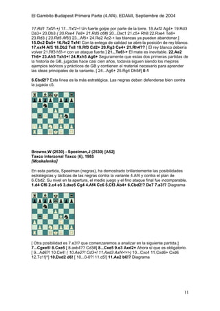 El Gambito Budapest Primera Parte (4.Af4). EDAMI, Septiembre de 2004
Registrado para: David Valderrama Proy
Cabrera 31 08924 Santa Coloma de Gramanet Barcelona
11
17.Rd1 Txf2!-+) 17...Txf2+! Un fuerte golpe por parte de la torre. 18.Axf2 Ag4+ 19.Rd3
Da3+ 20.Db3 ( 20.Rxe4 Te8+ 21.Rd5 c6#) 20...Dxc1 21.c5+ Rh8 22.Rxe4 Te8+
23.Rd3 ( 23.Rd5 Af5!) 23...Af5+ 24.Re2 Ac2-+ las blancas ya pueden abandonar.]
15.Dc2 Da5+ 16.Re2 Txf4! Con la entega de calidad se abre la posición de rey blanco.
17.exf4 Af5 18.Db2 Te8 19.Rf3 Cd2+ 20.Rg3 Ce4+ 21.Rh4?? [ El rey blanco debería
volver 21.Rf3 h5!-> con un ataque fuerte.] 21...Te6!-+ El mate es inevitable. 22.Ae2
Th6+ 23.Ah5 Txh5+! 24.Rxh5 Ag6+ Seguramente que estas dos primeras partidas de
la historia de GB, jugadas hace casi cien años, todavía siguen siendo los mejores
ejemplos teóricos y prácticos de GB y contienen el material necesario para aprender
las ideas principales de la variante. [ 24...Ag6+ 25.Rg4 Dh5#] 0-1
6.Cbd2!? Esta línea es la más estratégica. Las negras deben defenderse bien contra
la jugada c5.
Browne,W (2530) - Speelman,J (2530) [A52]
Taxco Interzonal Taxco (6), 1985
[Moskalenko]
En esta partida, Speelman (negras), ha demostrado brillantemente las posibilidades
estratégicas y tácticas de las negras contra la variante 4.Af4 y contra el plan de
6.Cbd2. Su nivel en la apertura, el medio juego y el fino ataque final fue incomparable.
1.d4 Cf6 2.c4 e5 3.dxe5 Cg4 4.Af4 Cc6 5.Cf3 Ab4+ 6.Cbd2!? De7 7.a3!? Diagrama
[ Otra posibilidad es 7.e3!? que comenzaremos a analizar en la siguiente partida.]
7...Cgxe5! 8.Cxe5 [ 8.axb4?? Cd3#] 8...Cxe5 9.e3 Axd2+ Ahora sí que es obligatorio.
[ 9...Ad6?! 10.Ce4! ( 10.Ae2?! Cd3+! 11.Axd3 Axf4<=>) 10...Cxc4 11.Cxd6+ Cxd6
12.Tc1!|^] 10.Dxd2 d6! [ 10...0-0?! 11.c5!] 11.Ae2 b6!? Diagrama
 