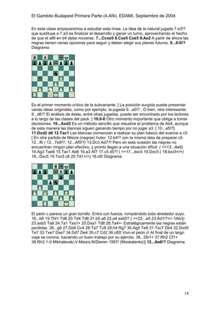 El Gambito Budapest Primera Parte (4.Af4). EDAMI, Septiembre de 2004
Registrado para: David Valderrama Proy
Cabrera 31 08924 Santa Coloma de Gramanet Barcelona
14
En esta clase empezaremos a estudiar esta línea. La idea de la natural jugada 7.e3!?
que sustituye a 7.a3 es finalizar el desarrollo y ganar un turno, aprovechando el hecho
de que el alfil en b4 debe moverse. 7...Ccxe5 8.Cxe5 Cxe5 9.Ae2 A partir de ahora las
negras tienen varias opciones para seguir y deben elegir sus planes futuros. 9...0-0!?
Diagrama
Es el primer momento crítico de la subvariante. [ La posición surgida puede presentar
varias ideas originales, como por ejemplo, la jugada 9...a5!? ; O bien, otra interesante:
9...d6!? El análisis de éstas, entre otras jugadas, puede ser encontrado por los lectores
a lo largo de las clases del pack. ] 10.0-0 Otro momento importante que obliga a tomar
decisiones. 10...Axd2 Es un método sencillo que resuelve el problema de Ab4, aunque
de esta manera las blancas siguen ganando tiempo por no jugar a3. [ 10...a5!?]
11.Dxd2 d6 12.Tac1 Las blancas comienzan a realizar su plan básico del avance a c5.
[ En otra partida de Miezis (negras) hubo: 12.b4!? con la misma idea de preparar c5.
12...f6 ( 12...Te8!?; 12...Af5!?) 13.Dc3 Ad7?! Pero en esta ocasión las negras no
encuentran ningún plan efectivo, y pronto llegan a una situación difícil. ( >=13...Ae6)
14.Ag3 Tae8 15.Tac1 Ae6 16.a3 Af7 17.c5 d5?! ( >=17...dxc5 18.Dxc5 ( 18.bxc5+/=)
18...Dxc5 19.Txc5 c6 20.Td1+/=) 18.c6! Diagrama
El peón c parece un gran tornillo. Entra con fuerza, rompiéndolo todo alrededor suyo.
18...b6 19.Tfd1 Td8 20.Td4 Td6 21.b5 a6 22.a4 axb5? ( >=22...a5 23.Ad1!?+/- /Ab3)
23.axb5 Ta8 24.Ta1 Txa1+ 25.Dxa1 Td8 26.Ta4+- Estratégicamente las negras están
perdidas. 26...g6 27.Dd4 Cc4 28.Ta7 Tc8 29.h4 Rg7 30.Ag4 Te8 31.Txc7 Db4 32.Dxd5
Te7 33.Txe7 Dxe7 34.Dd7 De4 35.c7 Cd2 36.c8D Vivo el peón c! Al final de un largo
viaje se corona, haciendo un buen trabajo por su ejército. 36...Db1+ 37.Rh2 Cf1+
38.Rh3 1-0 Mikhalevski,V-Miezis,N/Dieren 1997/ (Moskalenko)] 12...Ae6!? Diagrama
 