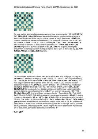 El Gambito Budapest Primera Parte (4.Af4). EDAMI, Septiembre de 2004
Registrado para: David Valderrama Proy
Cabrera 31 08924 Santa Coloma de Gramanet Barcelona
15
En esta partida Miezis coloca sus piezas mejor que anteriormente. [ 12...b6!?] 13.Tfd1
f6!? 14.Dc3 Df7 15.Ag3 b6! Ahora las posibilidades son iguales debido a la fuerte
estructura de peones de las negras que se parece al juego de damas. 16.f4?! Las
blancas cambian de planes sin necesidad. [ Era preferible continuar con 16.b4!? a5!
17.a3 axb4 18.axb4 Ta2 19.Af1 Tfa8 20.c5!<=>] 16...Cd7 17.Af3 Tae8 18.b4 f5! De
esta manera se bloquea la estructura de peones e3-f4. 19.Ac6 Te7 20.Ah4 Cf6
21.Da3 Dirigiendo la puntería al peón de a7. 21...Dh5 Por su parte, las negras
encuentran un contrajuego con el ataque al peón de e3 y en el flanco de rey. 22.Axf6
Txf6 23.Af3 [ 23.c5!?] 23...De8 Diagrama
La situación es equilibrada, ahora bien, en la práctica es más fácil jugar por negras.
24.Dxa7 Af7 25.c5! Es lo mejor. [ 25.a4 Txe3 26.Tf1 ( 26.a5?? Txf3 27.gxf3 De3+-+)
26...Tb3<=>] 25...bxc5 26.bxc5 c6 27.Da5 d5 28.a4 Txe3 29.Te1 Tfe6 30.Rf2 [ Era
más seguro cambiar de un par de torres 30.Txe3 Txe3 31.Dd2 con una posición
bastante tranquila. ] 30...d4!? [ 30...De7!?] 31.Txe3 [ 31.Tcd1!? De7 32.Txe3 dxe3+
33.Rg1 g5 34.Dd8+ Dxd8 35.Txd8+ Rg7 36.Td6 Te7 37.Rf1 gxf4<=>] 31...dxe3+
32.Rg1 Db8! Es una jugada muy desagradable para las blancas. La dama penetra
tanto la diagonal, como la columna b. 33.Dc3? Un error en los apuros. [ 33.Tf1[]]
33...Dxf4 34.a5 g5? Una amabilidad correspondiente. [ Después de 34...Th6! 35.h3
Txh3! 36.gxh3 Dxf3 37.Db2 Ad5!-+ aparecen numerosas amenazas.] 35.a6! El peón a
provoca preocupación. 35...e2 36.Te1 Te3 37.Dd2?? Es el último error de la partida. [
37.Dc1! Dd4 38.Rh1 f4 39.Axc6 Te7~~] 37...Txf3! 38.Dd8+ Rg7 39.gxf3 De3+ 40.Rg2
g4+- Resumen: Acabamos de observar una partida típica para el GB. Es posible que
después de la apertura las blancas tenían más puntos en su ventaja, pero la posición
es muy delicada. Tras la jugada 11...d6 las negras no tienen debilidades importantes
en su estructura, pero están bastante pasivamente. 0-1
4.Af4 g5!?
 