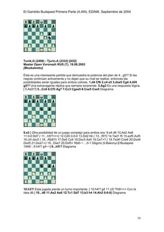 El Gambito Budapest Primera Parte (4.Af4). EDAMI, Septiembre de 2004
Registrado para: David Valderrama Proy
Cabrera 31 08924 Santa Coloma de Gramanet Barcelona
16
Tunik,G (2499) - Tjurin,A (2332) [A52]
Master Open Voronezh RUS (7), 19.06.2003
[Moskalenko]
Ésta es una interesante partida que demuestra la potencia del plan de 4...g5!? Si las
negras continúan activamente y no dejan que su rival se realice, entonces las
posibilidades serán iguales para ambos colores. 1.d4 Cf6 2.c4 e5 3.dxe5 Cg4 4.Af4
g5!? Una extravagante réplica que siempre sorprende. 5.Ag3 Es una respuesta lógica.
[ 5.Ad2!?] 5...Cc6 6.Cf3 Ag7 7.Cc3 Cgxe5 8.Cxe5 Cxe5 Diagrama
9.e3 [ Otra posibilidad de un juego complejo para ambos era: 9.e4 d6 10.Ae2 Ae6
11.0-0 Dd7 ( 11...h5!?<=>) 12.Cd5 0-0-0 13.Dd2 h6 ( 13...f5!?) 14.Tad1 f5 15.exf5 Axf5
16.c5! dxc5 ( 16...Rb8!?) 17.Da5 Cc6 18.Dxc5 Ad4 19.Ce7+? ( 19.Txd4! Cxd4 20.Dxd4
Dxd5 21.Dxa7->) 19...Dxe7 20.Dxf5+ Rb8~~ ...0-1 Gligoric,S-Bakonyi,E/Budapest
1948/ ; 9.h4!? g4~~] 9...h5!? Diagrama
10.h3?! Esta jugada pierde un turno importante. [ 10.h4!? g4 11.c5! Th6!<=> Con la
idea d6.] 10...d6 11.Ae2 Ae6 12.Tc1 Dd7 13.b3 h4 14.Ah2 0-0-0| Diagrama
 