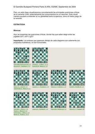 El Gambito Budapest Primera Parte (4.Af4). EDAMI, Septiembre de 2004
Registrado para: David Valderrama Proy
Cabrera 31 08924 Santa Coloma de Gramanet Barcelona
19
Pero, en esta clase visualizaremos concretamente las principales posiciones críticas
de la variante 4.Af4, sistematizando los conocimientos en un resumen. Esta visual
manera ayudará a entender en su globalidad tanto la apertura, como el medio juego de
la variante.
ESTRATEGIA
Blancas:
Aquí se presentan las posiciones críticas, donde hay que saber elegir entre las
jugadas a3!?, e3!? o g3!?
Importante: Los enlaces que aparecen debajo de cada diagrama son solamente con
propósitos ilustrativos, no son funcionales.
 