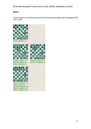 El Gambito Budapest Primera Parte (4.Af4). EDAMI, Septiembre de 2004
Registrado para: David Valderrama Proy
Cabrera 31 08924 Santa Coloma de Gramanet Barcelona
21
Negras:
A continuación se muestran las posiciones críticas para escoger entre las jugadas d6!?
, f6!?, y g5!?
 