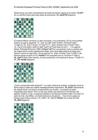 El Gambito Budapest Primera Parte (4.Af4). EDAMI, Septiembre de 2004
Registrado para: David Valderrama Proy
Cabrera 31 08924 Santa Coloma de Gramanet Barcelona
23
Observamos una clara concentración de todas las piezas negras en el centro. 14.c5!?
Es un sacrificio típico para esta clase de posiciones. 14...dxc5!?N Diagrama
El maestro Miezis comienza un plan innovador y muy intresante. [ En la única partida
anterior se jugó lo siguiente: 14...Ce5 15.cxd6! cxd6 16.Dd4 ( 16.Cxe5!? dxe5
17.Ag5+/=) 16...Ac6 17.Axe5 ( 17.Tad1!?) 17...dxe5 18.Dxa7 Cd5 19.Cd2!? Ta8 (
19...Cxc3!?) 20.Axd5+ Axd5 21.Db6 Txa2?! 22.Txa2 Axa2 23.c4!+/- ...1-0 Legky,N-
Altisen Palmada,R/Cannes 1999.] 15.Axc7 c4!? Es una posición nueva y parece que
las negras tienen varias jugadas para elegir, pero hace falta práctica de juego para
deducir cuál es el mejor plan. [ En el caso de 15...Dxe2 16.Dxe2 Txe2 17.Ad6+/= las
blancas ganan el peón en c5.] 16.Dd1! [ Por supuesto que no 16.Dxc4+?? Ae6-+]
16...Ce4 17.Tc1 [ Otra manera, un poco aventurera, era reactivar la dama: 17.Dd5+!? ]
17...Tf7 18.Af4 Diagrama
¿Cómo comprender esta situación? - La mejor manera es analizar, probando mover la
dama negra a todas las casillas estratégicamente importantes. 18...Dc5!? Obviamente
las negras tienen una buena compensación por el peón - sus piezas ya están
preparadas para atacar. Pero no hay que olvidar que estamos en los tiempos del
ajedrez moderno y hay un pequeño problema: las blancas también están muy bien! Un
peón de más, dos álfiles, una fuerte estructura de peones ... Hay mucho juego por
delante para ambos colores. [ 18...Df6!?; 18...Da3!?] 19.Dc2! con la idea de Cd4!
19...Dh5 Diagrama
 