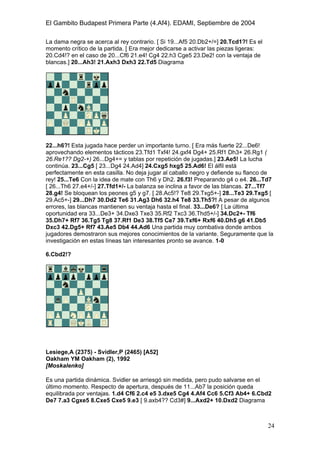 El Gambito Budapest Primera Parte (4.Af4). EDAMI, Septiembre de 2004
Registrado para: David Valderrama Proy
Cabrera 31 08924 Santa Coloma de Gramanet Barcelona
24
La dama negra se acerca al rey contrario. [ Si 19...Af5 20.Db2+/=] 20.Tcd1?! Es el
momento crítico de la partida. [ Era mejor dedicarse a activar las piezas ligeras:
20.Cd4!? en el caso de 20...Cf6 21.e4! Cg4 22.h3 Cge5 23.De2! con la ventaja de
blancas.] 20...Ah3! 21.Axh3 Dxh3 22.Td5 Diagrama
22...h6?! Esta jugada hace perder un importante turno. [ Era más fuerte 22...De6!
aprovechando elementos tácticos 23.Tfd1 Txf4! 24.gxf4 Dg4+ 25.Rf1 Dh3+ 26.Rg1 (
26.Re1?? Dg2-+) 26...Dg4+= y tablas por repetición de jugadas.] 23.Ae5! La lucha
continúa. 23...Cg5 [ 23...Dg4 24.Ad4] 24.Cxg5 hxg5 25.Ad6! El álfil está
perfectamente en esta casilla. No deja jugar al caballo negro y defiende su flanco de
rey! 25...Te6 Con la idea de mate con Th6 y Dh2. 26.f3! Preparando g4 o e4. 26...Td7
[ 26...Th6 27.e4+/-] 27.Tfd1+/- La balanza se inclina a favor de las blancas. 27...Tf7
28.g4! Se bloquean los peones g5 y g7. [ 28.Ac5!? Te8 29.Txg5+-] 28...Te3 29.Txg5 [
29.Ac5+-] 29...Dh7 30.Dd2 Te6 31.Ag3 Dh6 32.h4 Te8 33.Th5?! A pesar de algunos
errores, las blancas mantienen su ventaja hasta el final. 33...De6? [ La última
oportunidad era 33...De3+ 34.Dxe3 Txe3 35.Rf2 Txc3 36.Thd5+/-] 34.Dc2+- Tf6
35.Dh7+ Rf7 36.Tg5 Tg8 37.Rf1 De3 38.Tf5 Ce7 39.Txf6+ Rxf6 40.Dh5 g6 41.Db5
Dxc3 42.Dg5+ Rf7 43.Ae5 Db4 44.Ad6 Una partida muy combativa donde ambos
jugadores demostraron sus mejores conocimientos de la variante. Seguramente que la
investigación en estas líneas tan interesantes pronto se avance. 1-0
6.Cbd2!?
Lesiege,A (2375) - Svidler,P (2465) [A52]
Oakham YM Oakham (2), 1992
[Moskalenko]
Es una partida dinámica. Svidler se arriesgó sin medida, pero pudo salvarse en el
último momento. Respecto de apertura, después de 11...Ab7 la posición queda
equilibrada por ventajas. 1.d4 Cf6 2.c4 e5 3.dxe5 Cg4 4.Af4 Cc6 5.Cf3 Ab4+ 6.Cbd2
De7 7.a3 Cgxe5 8.Cxe5 Cxe5 9.e3 [ 9.axb4?? Cd3#] 9...Axd2+ 10.Dxd2 Diagrama
 