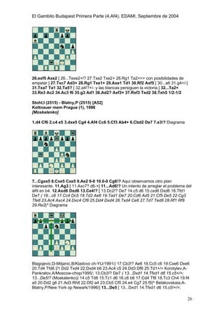 El Gambito Budapest Primera Parte (4.Af4). EDAMI, Septiembre de 2004
Registrado para: David Valderrama Proy
Cabrera 31 08924 Santa Coloma de Gramanet Barcelona
26
26.exf5 Axe2 [ 26...Texe2+!? 27.Txe2 Txe2+ 28.Rg1 Ta2<=> con posibilidades de
empatar.] 27.Txc7 Ad3+ 28.Rg1 Txe1+ 29.Axe1 Td1 30.Rf2 Axf5 [ 30...a6 31.g4+/-]
31.Txa7 Ta1 32.Ta5? [ 32.a4!?+/- y las blancas persiguen la victoria.] 32...Ta2+
33.Re3 Ac2 34.Ac3 f6 35.g3 Ad1 36.Ad2? Axf3= 37.Rxf3 Txd2 38.Txh5 1/2-1/2
Stohl,I (2515) - Blatny,P (2515) [A52]
Kottnauer mem Prague (1), 1996
[Moskalenko]
1.d4 Cf6 2.c4 e5 3.dxe5 Cg4 4.Af4 Cc6 5.Cf3 Ab4+ 6.Cbd2 De7 7.e3!? Diagrama
7...Cgxe5 8.Cxe5 Cxe5 9.Ae2 0-0 10.0-0 Cg6!? Aquí observamos otro plan
interesante. 11.Ag3 [ 11.Axc7? d6-+] 11...Ad6!? Un intento de arreglar el problema del
álfil en b4. 12.Axd6 Dxd6 13.Ce4!? [ 13.Dc2!? De7 14.c5 d6 15.cxd6 Dxd6 16.Tfd1
De7 ( 16...c6 17.Cc4 Dc5 18.Td2 Ae6 19.Tad1 De7 20.Cd6 Ad5 21.Cf5 De5 22.Cg3
Tfe8 23.Ac4 Axc4 24.Dxc4 Cf8 25.Dd4 Dxd4 26.Txd4 Ce6 27.Td7 Ted8 28.Rf1 Rf8
29.Re2|^ Diagrama
Blagojevic,D-Miljanic,B/Kladovo ch-YU/1991/) 17.Cb3!? Ae6 18.Cc5 c6 19.Cxe6 Dxe6
20.Td4 Tfd8 21.Dd2 Txd4 22.Dxd4 b6 23.Ac4 c5 24.Dd3 Df6 25.Td1+/= Korotylev,A-
Pankratov,A/Moscow-chop/1995/; 13.Cb3!? De7 ( 13...Dxd1 14.Tfxd1 d6 15.c5+/=;
13...De5!? (Moskalenko)) 14.c5 Td8 15.Tc1 d6 16.c6 b6 17.Cd4 Tf8 18.Tc3 Ch4 19.f4
a5 20.Dd2 g6 21.Ad3 Rh8 22.Df2 a4 23.Cb5 Cf5 24.e4 Cg7 25.f5|^ Belakovskaia,A-
Blatny,P/New York op Newark/1996/] 13...De5 [ 13...Dxd1 14.Tfxd1 d6 15.c5!+/=;
 