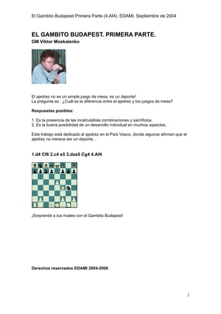 El Gambito Budapest Primera Parte (4.Af4). EDAMI, Septiembre de 2004
Registrado para: David Valderrama Proy
Cabrera 31 08924 Santa Coloma de Gramanet Barcelona
1
EL GAMBITO BUDAPEST. PRIMERA PARTE.
GM Viktor Moskalenko
El ajedrez no es un simple juego de mesa, es un deporte!
La pregunta es : ¿Cuál es la diferencia entre el ajedrez y los juegos de mesa?
Respuestas posibles:
1. Es la presencia de las incalculables combinaciones y sacrificios.
2. Es la buena posibilidad de un desarrollo individual en muchos aspectos.
Este trabajo está dedicado al ajedrez en el País Vasco, donde algunos afirman que el
ajedrez no merece ser un deporte...
1.d4 Cf6 2.c4 e5 3.dxe5 Cg4 4.Af4
¡Sorprende a tus rivales con el Gambito Budapest!
Queda prohibida terminantemente la reproducción total o parcial por cualquier
medio o soporte del contenido de esta publicación.
Derechos reservados EDAMI 2004-2006
 