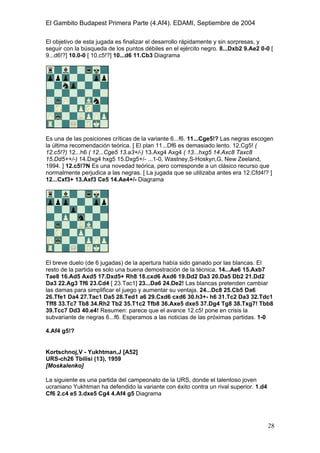 El Gambito Budapest Primera Parte (4.Af4). EDAMI, Septiembre de 2004
Registrado para: David Valderrama Proy
Cabrera 31 08924 Santa Coloma de Gramanet Barcelona
28
El objetivo de esta jugada es finalizar el desarrollo rápidamente y sin sorpresas, y
seguir con la búsqueda de los puntos débiles en el ejército negro. 8...Dxb2 9.Ae2 0-0 [
9...d6!?] 10.0-0 [ 10.c5!?] 10...d6 11.Cb3 Diagrama
Es una de las posiciones críticas de la variante 6...f6. 11...Cge5!? Las negras escogen
la última recomendación teórica. [ El plan 11...Df6 es demasiado lento. 12.Cg5! (
12.c5!?) 12...h6 ( 12...Cge5 13.a3+/-) 13.Axg4 Axg4 ( 13...hxg5 14.Axc8 Taxc8
15.Dd5++/-) 14.Dxg4 hxg5 15.Dxg5+/- ...1-0, Wastney,S-Hoskyn,G, New Zeeland,
1994. ] 12.c5!?N Es una novedad teórica, pero corresponde a un clásico recurso que
normalmente perjudica a las negras. [ La jugada que se utilizaba antes era 12.Cfd4!? ]
12...Cxf3+ 13.Axf3 Ce5 14.Ae4+/- Diagrama
El breve duelo (de 6 jugadas) de la apertura había sido ganado por las blancas. El
resto de la partida es solo una buena demostración de la técnica. 14...Ae6 15.Axb7
Tae8 16.Ad5 Axd5 17.Dxd5+ Rh8 18.cxd6 Axd6 19.Dd2 Da3 20.Da5 Db2 21.Dd2
Da3 22.Ag3 Tf6 23.Cd4 [ 23.Tac1] 23...Da6 24.De2! Las blancas pretenden cambiar
las damas para simplificar el juego y aumentar su ventaja. 24...Dc8 25.Cb5 Da6
26.Tfe1 Da4 27.Tac1 Da5 28.Ted1 a6 29.Cxd6 cxd6 30.h3+- h6 31.Tc2 Da3 32.Tdc1
Tff8 33.Tc7 Tb8 34.Rh2 Tb2 35.T1c2 Tfb8 36.Axe5 dxe5 37.Dg4 Tg8 38.Txg7! Tbb8
39.Tcc7 Dd3 40.e4! Resumen: parece que el avance 12.c5! pone en crisis la
subvariante de negras 6...f6. Esperamos a las noticias de las próximas partidas. 1-0
4.Af4 g5!?
Kortschnoj,V - Yukhtman,J [A52]
URS-ch26 Tbilisi (13), 1959
[Moskalenko]
La siguiente es una partida del campeonato de la URS, donde el talentoso joven
ucraniano Yukhtman ha defendido la variante con éxito contra un rival superior. 1.d4
Cf6 2.c4 e5 3.dxe5 Cg4 4.Af4 g5 Diagrama
 
