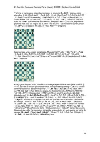 El Gambito Budapest Primera Parte (4.Af4). EDAMI, Septiembre de 2004
Registrado para: David Valderrama Proy
Cabrera 31 08924 Santa Coloma de Gramanet Barcelona
33
Y ahora, el camino que eligen las negras es el siguiente: 9...0-0!? [ Veamos otros
ejemplos: 9...b6 10.0-0 Axd2 11.Dxd2 Ab7 ( 11...d6 12.e4!? Ab7 13.f3 0-0 14.Ag3 f5? (
14...Tae8!?<=> /f5 Moskalenko) 15.exf5 Txf5 16.f4 Cc6 17.Tae1+/- Fedorowicz,J-
Shain,R/New York op/1991/1-0/) 12.c5! bxc5 ( 12...0-0 13.b4!?) 13.Da5 d6 14.Axe5!
dxe5 15.Tfc1+/- Solozhenkin,E-Stiazhkin,V/Leningrad/1990/1-0/; Quizás, el plan que
promete más para las negras es: 9...d6!? 10.0-0 Ad7!? ( Es interesante continuar con
10...a5!? y en el caso de 11.Cb3 a4! 12.a3 Ac3!?<=> Diagrama
llegaríamos a una posición complicada. Moskalenko) 11.a3 ( 11.Cb3 Aa4) 11...Axd2
12.Dxd2 f6 13.b4 Td8?! 14.Ah5+! Cf7 15.c5! Ab5 16.Tfd1 d5 17.e4!? ( 17.a4!?)
17...Aa4 18.exd5!+/- Ivanchuk,V-Epishin,V/Terassa/1991/1/2-1/2/ (Moskalenko)] 10.0-0
d6?! Diagrama
Esta jugada da paso a una posición con una ligera pero estable ventaja de blancas. [
>=10...a5!? es la opción que analizaremos en la partida siguiente.] 11.Cb3! El caballo
controla las casillas de retirada del Ab4. 11...b6 12.a3 [ 12.Cd4 Ac5 13.a3 a5 14.b3
Ab7 15.Dd2 Cg6 16.Ag3 d5 Bellon Lopez,JM-Illescas Cordoba,M/Alicante/1989/1/2-
1/2/ ( 16...f5!?<=> Moskalenko) 17.Af3 Tad8 18.b4! axb4 19.axb4 Axb4 20.Db2|^
(Moskalenko)] 12...Ac5 13.Cxc5 bxc5 [ 13...dxc5? 14.Dd5 Cg6 15.Dxa8 Cxf4 16.Df3+-
] 14.b4! Cd7 [ 14...cxb4 15.axb4 Ab7 16.Dd4+/-; 14...Ab7 15.bxc5 dxc5 16.Dc2+/-]
15.Ag4!? Las blancas consiguen una posición que favorece al aumento contínuo de
su ventaja. [ 15.Dc2!? Ab7 16.Ad3|^] 15...a5 [ 15...Ab7 16.Axd7 Dxd7 17.bxc5 Dc6
18.Dd5!+/-; 15...Te8!? 16.Tc1 ( 16.Df3!?) 16...a5 17.Axd7 Axd7 18.bxc5 dxc5 19.Dd5
Ta6 20.Ag5 ( 20.Db7!? Tg6 21.Da7!? Ac6 22.f3+/=) 20...Dd6 21.Af4 De7 22.Ag5 1/2-
1/2 Ivanchuk,V-Short,N/Monte Carlo 1993/[Moskalenko] ] 16.Axd7! Es lo más sencillo.
Siguiendo su estilo, Karpov quiere consolidar una posición sin contrajuego por parte de
negras. 16...Axd7 17.bxc5 dxc5 18.Dd5!? [ 18.Axc7!? Ac6 19.Dd6 De4 20.Dg3+/=]
18...Ta6 [ 18...Ae6 19.De5+/=] 19.De5 Diagrama
 