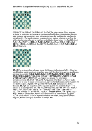 El Gambito Budapest Primera Parte (4.Af4). EDAMI, Septiembre de 2004
Registrado para: David Valderrama Proy
Cabrera 31 08924 Santa Coloma de Gramanet Barcelona
34
[ 19.Db7!? Tg6 20.Dxc7 Tc8 21.De5+/-] 19...Te6? De esta manera, Short opta por
entregar el peón para activarse y no continuar defendiéndose con pasividad. Karpov
está obligado a proceder con unos cálculos rigorosos. La partida entra a su fase de
complicación. [ Aunque la posición negras esté muy pasiva, estamos en un final de
alfiles de diferente color, por lo cual hay posibilidades de salvarse. 19...Dxe5 20.Axe5
Tc8 21.Tab1 Tb6!?+/=] 20.Dxc7 Tc8 21.Db7 [ 21.Dxa5!? Ac6 22.Dc3+/-] 21...De8
22.Tab1 h5 [ 22...Ac6 23.Dxc8 Dxc8 24.Tb8 Dxb8 25.Axb8+/-] 23.f3 Ac6 24.Db2 h4
25.h3! Diagrama
25...f5 Por no tener otras salidas a causa del bloqueo de la diagonal a8-h1, Short se
ve obligado a atacar, poniendo en peligro a su rival. Mientras tanto, parece que Karpov
controla la posición. 26.Dc2 Dg6 27.Dc3 a4 28.Tf2 Tce8 29.Td1 Dh5 30.Dc2 Dg6
31.Rh1 Df6 32.Db2 De7 [ 32...Dxb2 33.Txb2+/-] 33.Tfd2 g5!? 34.Ad6 Df7 35.Axc5
g4! 36.fxg4 fxg4 37.Tf2! Dh5!? Las negras han creado dos amenazas
simultáneamente: 38...Dxc5 y 38...gxh3. Aunque sea difícil de creer, Karpov pudo
salirse con la suya de estas complicaciones, aprovechando la descubierta situación del
rey de Short. [ 37...Dg6 38.Tdf1! gxh3 39.Tf8++-] 38.De2! Es la solución de las
blancas. 38...Tg6 era obligatoria. [ Por supuesto que no 38...Dxc5 39.Dxg4++- y el
ataque al rei es imparable. 39...Rh8 40.Dxh4+ Rg8 ( 40...Rg7 41.Tf7+! Rxf7 42.Dh7+
Rf6 43.Tf1+ Re5 44.Df5+ Rd6 45.Td1++-) 41.Dg4+ Rh8 42.Tf5+-] 39.Td6! Te4 [
39...Txd6 40.Axd6 Te4 41.Tf8+ Rh7 42.Db2+-] 40.Td8+ Rh7 41.Tf7+ Tg7 42.Txg7+
Rxg7 43.Db2+ En resumen, Karpov puso en evidencia el problema de la jugada
10...d6 con su réplica 11.Cb3!, dejando aislado al alfil de b4. Después del cambio
seguido, Karpov consiguió fácilmente la ventaja. 1-0
 
