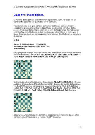 El Gambito Budapest Primera Parte (4.Af4). EDAMI, Septiembre de 2004
Registrado para: David Valderrama Proy
Cabrera 31 08924 Santa Coloma de Gramanet Barcelona
35
Clase #7: Finales típicos.
La mayoría de las partidas en GB terminan rápidamente. Al fin y al cabo, ¡es un
Gambito! No obstante, hay que hablar sobre los finales.
Tradicionalmente en la gran parte de los finales, las blancas obtienen mejores
perspectivas gracias a la ventaja de dos alfiles y una dinámica estructura de los
peones. Pero, cuando las negras salen con la suya de la apertura o del mediojuego,
entonces hay posibilidades de un buen contrajuego, sobre todo en el centro y en el
flanco de dama, donde las blancas pueden tener algunas debilidades en su estructura
de peones.
6. Cc3!
Bareev,E (2698) - Rogers,I (2574) [A52]
Bundesliga 9900 Germany (3.2), 06.11.1999
[Moskalenko]
Otro ejemplo de un juego típico que servirá para aprender las ideas básicas en las que
consiste la variante. 1.d4 Cf6 2.c4 e5 3.dxe5 Cg4 4.Af4 Cc6 5.Cf3 Ab4+ 6.Cc3 De7
7.Dd5 Axc3+ 8.bxc3 f6 9.exf6 Cxf6 10.Dd3 d6 11.g3! Ce4 Diagrama
Un intento de activar el caballo antes de enrocarse. 12.Ag2 Cc5 13.De3 Ca5 [ En una
partida de Shirov,A-Bang,D/Neuilly Sur Seine 2001 después del cambio de las damas
13...Dxe3?! 14.Axe3 las blancas pronto obtuvieron la victoria. 14...0-0 15.Cd4 Ca5
16.Cb5 Ca6 17.Af4 Ae6 18.c5! g5 19.Axg5 Tf5 20.Cd4! Txg5 21.Cxe6 Te5 22.f4! Te3
23.cxd6 1-0] 14.Dxe7+ Rxe7 15.Ag5+! Re8 16.Cd2 Ae6 17.Ae3! Ca4 Diagrama
Observamos una batalla de tres contra tres piezas ligeras. Finalmente los dos alfiles
blancos resultaron la causa de la ventaja. 18.c5!? Diagrama
 