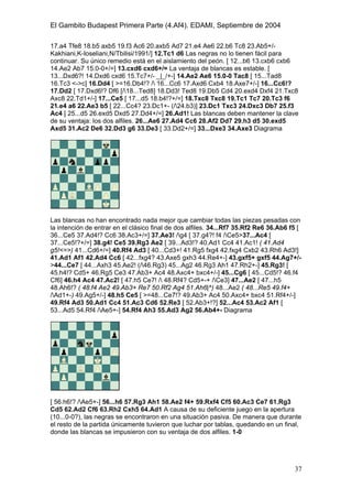El Gambito Budapest Primera Parte (4.Af4). EDAMI, Septiembre de 2004
Registrado para: David Valderrama Proy
Cabrera 31 08924 Santa Coloma de Gramanet Barcelona
37
17.a4 Tfe8 18.b5 axb5 19.f3 Ac6 20.axb5 Ad7 21.e4 Ae6 22.b6 Tc8 23.Ab5+/-
Kakhiani,K-Ioseliani,N/Tbilisi/1991/] 12.Tc1 d6 Las negras no lo tienen fácil para
continuar. Su único remedio está en el aislamiento del peón. [ 12...b6 13.cxb6 cxb6
14.Ae2 Ab7 15.0-0+/=] 13.cxd6 cxd6+/= La ventaja de blancas es estable. [
13...Dxd6?! 14.Dxd6 cxd6 15.Tc7+/- _|_/+-] 14.Ae2 Ae6 15.0-0 Tac8 [ 15...Tad8
16.Tc3 <->c] 16.Dd4 [ >=16.Db4!? / 16...Cc6 17.Axd6 Cxb4 18.Axe7+/-] 16...Cc6!?
17.Dd2 [ 17.Dxd6!? Df6 [/18...Ted8] 18.Dd3! Ted8 19.Db5 Cd4 20.exd4 Dxf4 21.Txc8
Axc8 22.Td1+/-] 17...Ce5 [ 17...d5 18.b4!?+/=] 18.Txc8 Txc8 19.Tc1 Tc7 20.Tc3 f6
21.e4 a6 22.Ae3 b5 [ 22...Cc4? 23.Dc1+- (/24.b3)] 23.Dc1 Txc3 24.Dxc3 Db7 25.f3
Ac4 [ 25...d5 26.exd5 Dxd5 27.Dd4+/=] 26.Ad1! Las blancas deben mantener la clave
de su ventaja: los dos alfiles. 26...Ae6 27.Ad4 Cc6 28.Af2 Dd7 29.h3 d5 30.exd5
Axd5 31.Ac2 De6 32.Dd3 g6 33.De3 [ 33.Dd2+/=] 33...Dxe3 34.Axe3 Diagrama
Las blancas no han encontrado nada mejor que cambiar todas las piezas pesadas con
la intención de entrar en el clásico final de dos alfiles. 34...Rf7 35.Rf2 Re6 36.Ab6 f5 [
36...Ce5 37.Ad4!? Cc6 38.Ac3+/=] 37.Ae3! /g4 [ 37.g4?! f4 /Ce5>37...Ac4 [
37...Ce5!?+/=] 38.g4! Ce5 39.Rg3 Ae2 [ 39...Ad3!? 40.Ad1 Cc4 41.Ac1! ( 41.Ad4
g5!<=>) 41...Cd6+/=] 40.Rf4 Ad3 [ 40...Cd3+! 41.Rg5 fxg4 42.fxg4 Cxb2 43.Rh6 Ad3!]
41.Ad1 Af1 42.Ad4 Cc6 [ 42...fxg4? 43.Axe5 gxh3 44.Re4+-] 43.gxf5+ gxf5 44.Ag7+/-
>44...Ce7 [ 44...Axh3 45.Ae2! (/46.Rg3) 45...Ag2 46.Rg3 Ah1 47.Rh2+-] 45.Rg3! [
45.h4!? Cd5+ 46.Rg5 Ce3 47.Ab3+ Ac4 48.Axc4+ bxc4+/-] 45...Cg6 [ 45...Cd5!? 46.f4
Cf6] 46.h4 Ac4 47.Ac2! [ 47.h5 Ce7! / 48.Rf4? Cd5+-+ /Ce3] 47...Ae2 [ 47...h5
48.Ah6!? ( 48.f4 Ae2 49.Ab3+ Re7 50.Rf2 Ag4 51.Ah6|^) 48...Ae2 ( 48...Re5 49.f4+
/Ad1+-) 49.Ag5+/-] 48.h5 Ce5 [ >=48...Ce7!? 49.Ab3+ Ac4 50.Axc4+ bxc4 51.Rf4+/-]
49.Rf4 Ad3 50.Ad1 Cc4 51.Ac3 Cd6 52.Re3 [ 52.Ab3+!?] 52...Ac4 53.Ac2 Af1 [
53...Ad5 54.Rf4 /Ae5+-] 54.Rf4 Ah3 55.Ad3 Ag2 56.Ab4+- Diagrama
[ 56.h6!? /Ae5+-] 56...h6 57.Rg3 Ah1 58.Ae2 f4+ 59.Rxf4 Cf5 60.Ac3 Ce7 61.Rg3
Cd5 62.Ad2 Cf6 63.Rh2 Cxh5 64.Ad1 A causa de su deficiente juego en la apertura
(10...0-0?), las negras se encontraron en una situación pasiva. De manera que durante
el resto de la partida únicamente tuvieron que luchar por tablas, quedando en un final,
donde las blancas se impusieron con su ventaja de dos alfiles. 1-0
 