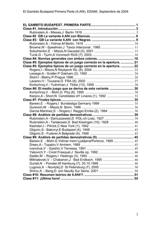 El Gambito Budapest Primera Parte (4.Af4). EDAMI, Septiembre de 2004
Registrado para: David Valderrama Proy
Cabrera 31 08924 Santa Coloma de Gramanet Barcelona
2
EL GAMBITO BUDAPEST. PRIMERA PARTE................................................. 1
Clase #1. Introducción ..................................................................................... 3
Rubinstein,A - Mieses,J Berlin 1918 ................................................................. 3
Clase #2 GB La variante 4.Af4 con Blancas.................................................. 6
Clase #3: GB La variante 4.Af4 con Negras. ................................................ 9
Rubinstein,A - Vidmar,M Berlin, 1918 ............................................................. 10
Browne,W - Speelman,J Taxco Interzonal , 1985......................................... 11
Solozhenkin,E - Miezis,N Gausdal (5), 2001 ................................................. 13
Tunik,G - Tjurin,A Voronezh RUS (7), 2003.................................................... 16
Clase #4: Normas generales con ambos colores........................................ 18
Clase #5: Ejemplos típicos de un juego correcto en la apertura. .............. 21
Clase #5: Ejemplos típicos de un juego correcto en la apertura. .............. 22
Rogers,I - Miezis,N Reykjavik ISL (8), 2004 ................................................... 22
Lesiege,A - Svidler,P Oakham (2), 1992 ......................................................... 24
Stohl,I - Blatny,P Prague 1996 .......................................................................... 26
Lazarev,V - Touzane,O FRA (8), 2002 .......................................................... 27
Kortschnoj,V - Yukhtman,J Tbilisi (13), 1959 ................................................ 28
Clase #6: El medio juego que se deriva de esta variante. .......................... 30
Kortschnoj,V - Mohr,G Ptuj (8), 1995 ............................................................ 30
Karpov,A - Short,N Candidates sf1 Linares (1), 1992 ................................. 32
Clase #7: Finales típicos................................................................................ 35
Bareev,E - Rogers,I Bundesliga Germany 1999 ......................................... 35
Gurevich,M - Miezis,N Bonn, 1996 ................................................................ 36
Garcia Martinez,S - Rogers,I Reggio Emilia (2), 1984 ............................... 38
Clase #8: Análisis de partidas demostrativas.............................................. 39
Rubinstein,A - Daniuszewski,D POL-ch Lodz, 1927 .................................... 39
Rubinstein,A - Tartakower,S Bad Kissingen (10), 1928 .............................. 40
Kashdan,I - Pilnick,C New York (1), 1942 ...................................................... 41
Gligoric,S - Bakonyi,E Budapest (4), 1948 ..................................................... 43
Gligoric,S - Fuderer,A Belgrade (4), 1948 ...................................................... 43
Clase #9: Análisis de partidas demostrativas (II). ....................................... 45
Bareev,E - Mohr,G Vidmar mem Ljubljana/Portoroz, 1989 ......................... 45
Dreev,A - Topalov,V Arnhem, 1989 ................................................................. 45
Ivanchuk,V - Epishin,V Terrassa, 1991 .......................................................... 45
Yakovich,Y - Coret Frasquet,J Sevilla op, 1992............................................ 46
Sadler,M - Rogers,I Hastings (3), 1993 ........................................................ 46
Mikhalevski,V - Chabanon,J Bad Endbach, 1995 ...................................... 46
Gurieli,N - Ponater,M Hamburg (7), 20.10.1999 ........................................... 48
Lugovoi,A - Novitzkij,D St Petersburg (7), 2000 .......................................... 50
Shirov,A - Bang,D sim Neuilly Sur Seine, 2001 ........................................... 50
Clase #10: Resumen teórico de 4.Af4!?. ...................................................... 51
Clase #11: ¡Ultima hora! ................................................................................ 55
 
