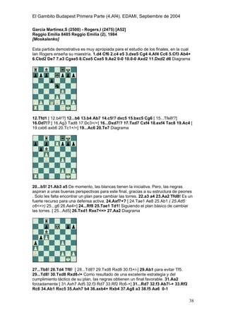 El Gambito Budapest Primera Parte (4.Af4). EDAMI, Septiembre de 2004
Registrado para: David Valderrama Proy
Cabrera 31 08924 Santa Coloma de Gramanet Barcelona
38
Garcia Martinez,S (2500) - Rogers,I (2475) [A52]
Reggio Emilia 8485 Reggio Emilia (2), 1984
[Moskalenko]
Esta partida demostrativa es muy apropiada para el estudio de los finales, en la cual
Ian Rogers enseña su maestría. 1.d4 Cf6 2.c4 e5 3.dxe5 Cg4 4.Af4 Cc6 5.Cf3 Ab4+
6.Cbd2 De7 7.e3 Cgxe5 8.Cxe5 Cxe5 9.Ae2 0-0 10.0-0 Axd2 11.Dxd2 d6 Diagrama
12.Tfd1 [ 12.b4!?] 12...b6 13.b4 Ab7 14.c5!? dxc5 15.bxc5 Cg6 [ 15...Tfe8!?]
16.Dd7!? [ 16.Ag3 Tad8 17.Dc3+/=] 16...Dxd7!? 17.Txd7 Cxf4 18.exf4 Tac8 19.Ac4 [
19.cxb6 axb6 20.Tc1+/=] 19...Ac6 20.Te7 Diagrama
20...b5! 21.Ab3 a5 De momento, las blancas tienen la iniciativa. Pero, las negras
aspiran a unas buenas perspectivas para este final, gracias a su estructura de peones
. Solo les falta encontrar un plan para cambiar las torres. 22.a3 a4 23.Aa2 Tfd8! Es un
fuerte recurso para una defensa activa. 24.Axf7+? [ 24.Tae1 Ae8 25.Ab1 ( 25.Ad5
c6<=>) 25...g6 26.Ae4=] 24...Rf8 25.Tae1 Td1! Siguiendo el plan básico de cambiar
las torres. [ 25...Ad5] 26.Txd1 Rxe7<=> 27.Aa2 Diagrama
27...Tb8! 28.Td4 Tf8! [ 28...Td8? 29.Txd8 Rxd8 30.f3+/-] 29.Ab1 para evitar Tf5.
29...Td8! 30.Txd8 Rxd8-/+ Como resultado de una excelente estrategia y del
cumplimiento táctico de su plan, las negras obtienen un final favorable. 31.Aa2
forzadamente [ 31.Axh7 Ad5 32.f3 Rd7 33.Rf2 Rc6-+] 31...Rd7 32.f3 Ab7!-+ 33.Rf2
Rc6 34.Ab1 Rxc5 35.Axh7 b4 36.axb4+ Rxb4 37.Ag8 a3 38.f5 Aa6 0-1
 