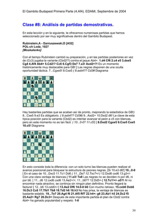El Gambito Budapest Primera Parte (4.Af4). EDAMI, Septiembre de 2004
Registrado para: David Valderrama Proy
Cabrera 31 08924 Santa Coloma de Gramanet Barcelona
39
Clase #8: Análisis de partidas demostrativas.
En esta lección y en la siguiente, te ofrecemos numerosas partidas que hemos
seleccionado por ser muy significativas dentro del Gambito Budapest.
Rubinstein,A - Daniuszewski,D [A52]
POL-ch Lodz, 1927
[Moskalenko]
Con el tiempo Rubinstein cambió su preparación, y en las partidas posteriores en vez
de (Cc3) jugaba la variante (Cbd2!?) contra el jaque Ab4+. 1.d4 Cf6 2.c4 e5 3.dxe5
Cg4 4.Af4 Ab4+ 5.Cd2!? Cc6 6.Cgf3 De7 7.a3! Axd2+?! Es un momento
históricamente muy destacable para GB! [ Las negras disponen de una oculta
oportunidad táctica. 7...Cgxe5! 8.Cxe5 ( 8.axb4?? Cd3# Diagrama
Hay bastantes partidas que se acaban así de pronto, mejorando la estadística de GB!)
8...Cxe5 9.e3 Es obligatorio. ( 9.axb4?? Cd3#) 9...Axd2+ 10.Dxd2 d6! La clave de esta
típica posición para la variante (Cbd2) es intentar avanzar el peón a c5 con blancas,
pero en este momento no es tan fácil. ( 10...0-0? 11.c5!) ] 8.Dxd2 Cgxe5 9.Cxe5 Cxe5
10.c5! Diagrama
En esto consiste toda la diferencia: con un solo turno las blancas pueden realizar el
avance posicional para bloquear la estructura de peones negras. [Si 10.e3 d6!] 10...0-0
[ En el caso de 10...Dxc5 11.Tc1 Dd6 ( 11...De7 12.Txc7+/-) 12.Dxd6 cxd6 13.g3+/-
Con una clara ventaja de blancas.] 11.e3! Te8 Las negras no se deciden ni por d6, ni
por b6. [ 11...d6 12.cxd6 cxd6 13.Ae2+/=; 11...b6?? 12.Dd5+-] 12.Tc1!+/- a5?! Al no
encontrar nada atractivo, se continúa sin ningún plan definitivo. Pronto llegará la
factura! [ 12...b6 13.cxb6+/-] 13.Ae2 Df6 14.0-0 b6 Con mucho retraso. 15.cxb6 Dxb6
16.Dc3 Cc6 17.Tfd1 Tb8 18.Td2 h6 19.h3 No hay prisa, la ventaja de blancas es
bastante estable. 19...Te7 20.Ag4 f6 21.Af5 Rf7 22.h4+- g6 23.Ab1 h5 24.Dc2 f5
25.Aa2+ Rg7 26.Dc3+ Después de esta importante partida el plan de Cbd2 contra
Ab4+ ha ganado popularidad y respeto. 1-0
 