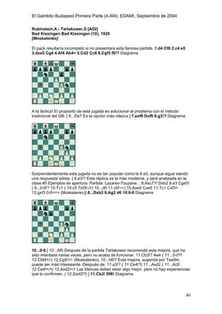 El Gambito Budapest Primera Parte (4.Af4). EDAMI, Septiembre de 2004
Registrado para: David Valderrama Proy
Cabrera 31 08924 Santa Coloma de Gramanet Barcelona
40
Rubinstein,A - Tartakower,S [A52]
Bad Kissingen Bad Kissingen (10), 1928
[Moskalenko]
El pack resultaría incompleto si no presentara esta famosa partida. 1.d4 Cf6 2.c4 e5
3.dxe5 Cg4 4.Af4 Ab4+ 5.Cd2 Cc6 6.Cgf3 f6!? Diagrama
A la táctica! El propósito de esta jugada es solucionar el problema con el método
tradicional del GB. [ 6...De7 Es la opción más clásica.] 7.exf6 Dxf6 8.g3!? Diagrama
Sorprendentemente esta jugada no es tan popular como la 8.e3, aunque sigue siendo
una respuesta sólida. [ 8.e3!? Esta réplica es la más moderna, y será analizada en la
clase #5 Ejemplos de apertura. Partida: Lazarev-Touzane. ; 8.Axc7?! Dxb2 9.e3 Cge5!
( 9...0-0!? 10.Tc1 ( 10.c5 Txf3!-/+) 10...d6 11.c5!~~) 10.Axe5 Cxe5 11.Tc1 Cxf3+
12.gxf3 0-0<=> (Moskalenko)] 8...Dxb2 9.Ag2 d6 10.0-0 Diagrama
10...0-0 [ 10...Af5 Después de la partida Tartakower recomendó esta mejora, que ha
sido intentada varias veces, pero no acaba de funcionar. 11.Cb3!? Ae4 ( 11...0-0?!
12.Cfd4+/-) 12.Cg5!+/- (Moskalenko); 10...h6!? Esta mejora, sugerida por Tseitlin,
puede ser más interesante. Después de: 11.a3!? ( 11.Ce4!?) 11...Axd2 ( 11...Ac5
12.Ce4!+/=) 12.Axd2+/= Las blancas deben estar algo mejor, pero no hay experiencias
que lo confirmen. ( 12.Dxd2!?) ] 11.Cb3! Df6! Diagrama
 