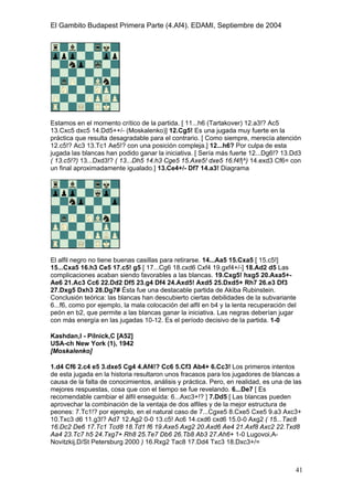 El Gambito Budapest Primera Parte (4.Af4). EDAMI, Septiembre de 2004
Registrado para: David Valderrama Proy
Cabrera 31 08924 Santa Coloma de Gramanet Barcelona
41
Estamos en el momento crítico de la partida. [ 11...h6 (Tartakover) 12.a3!? Ac5
13.Cxc5 dxc5 14.Dd5++/- (Moskalenko)] 12.Cg5! Es una jugada muy fuerte en la
práctica que resulta desagradable para el contrario. [ Como siempre, merecía atención
12.c5!? Ac3 13.Tc1 Ae5!? con una posición compleja.] 12...h6? Por culpa de esta
jugada las blancas han podido ganar la iniciativa. [ Sería más fuerte 12...Dg6!? 13.Dd3
( 13.c5!?) 13...Dxd3!? ( 13...Dh5 14.h3 Cge5 15.Axe5! dxe5 16.f4!|^) 14.exd3 Cf6= con
un final aproximadamente igualado.] 13.Ce4+/- Df7 14.a3! Diagrama
El alfil negro no tiene buenas casillas para retirarse. 14...Aa5 15.Cxa5 [ 15.c5!]
15...Cxa5 16.h3 Ce5 17.c5! g5 [ 17...Cg6 18.cxd6 Cxf4 19.gxf4+/-] 18.Ad2 d5 Las
complicaciones acaban siendo favorables a las blancas. 19.Cxg5! hxg5 20.Axa5+-
Ae6 21.Ac3 Cc6 22.Dd2 Df5 23.g4 Df4 24.Axd5! Axd5 25.Dxd5+ Rh7 26.e3 Df3
27.Dxg5 Dxh3 28.Dg7# Ésta fue una destacable partida de Akiba Rubinstein.
Conclusión teórica: las blancas han descubierto ciertas debilidades de la subvariante
6...f6, como por ejemplo, la mala colocación del alfil en b4 y la lenta recuperación del
peón en b2, que permite a las blancas ganar la iniciativa. Las negras deberían jugar
con más energía en las jugadas 10-12. Es el período decisivo de la partida. 1-0
Kashdan,I - Pilnick,C [A52]
USA-ch New York (1), 1942
[Moskalenko]
1.d4 Cf6 2.c4 e5 3.dxe5 Cg4 4.Af4!? Cc6 5.Cf3 Ab4+ 6.Cc3! Los primeros intentos
de esta jugada en la historia resultaron unos fracasos para los jugadores de blancas a
causa de la falta de conocimientos, análisis y práctica. Pero, en realidad, es una de las
mejores respuestas, cosa que con el tiempo se fue revelando. 6...De7 [ Es
recomendable cambiar el álfil enseguida: 6...Axc3+!? ] 7.Dd5 [ Las blancas pueden
aprovechar la combinación de la ventaja de dos alfiles y de la mejor estructura de
peones: 7.Tc1!? por ejemplo, en el natural caso de 7...Cgxe5 8.Cxe5 Cxe5 9.a3 Axc3+
10.Txc3 d6 11.g3!? Ad7 12.Ag2 0-0 13.c5! Ac6 14.cxd6 cxd6 15.0-0 Axg2 ( 15...Tac8
16.Dc2 De6 17.Tc1 Tcd8 18.Td1 f6 19.Axe5 Axg2 20.Axd6 Ae4 21.Axf8 Axc2 22.Txd8
Aa4 23.Tc7 h5 24.Txg7+ Rh8 25.Te7 Db6 26.Tb8 Ab3 27.Ah6+ 1-0 Lugovoi,A-
Novitzkij,D/St Petersburg 2000 ) 16.Rxg2 Tac8 17.Dd4 Txc3 18.Dxc3+/=
 