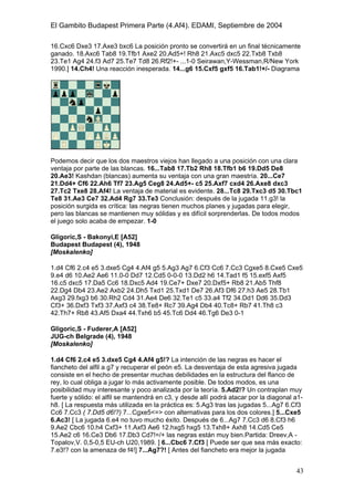 El Gambito Budapest Primera Parte (4.Af4). EDAMI, Septiembre de 2004
Registrado para: David Valderrama Proy
Cabrera 31 08924 Santa Coloma de Gramanet Barcelona
43
16.Cxc6 Dxe3 17.Axe3 bxc6 La posición pronto se convertirá en un final técnicamente
ganado. 18.Axc6 Tab8 19.Tfb1 Axe2 20.Ad5+! Rh8 21.Axc5 dxc5 22.Txb8 Txb8
23.Te1 Ag4 24.f3 Ad7 25.Te7 Td8 26.Rf2!+- ...1-0 Seirawan,Y-Wessman,R/New York
1990.] 14.Ch4! Una reacción inesperada. 14...g6 15.Cxf5 gxf5 16.Tab1!+/- Diagrama
Podemos decir que los dos maestros viejos han llegado a una posición con una clara
ventaja por parte de las blancas. 16...Tab8 17.Tb2 Rh8 18.Tfb1 b6 19.Dd5 De8
20.Ae3! Kashdan (blancas) aumenta su ventaja con una gran maestría. 20...Ce7
21.Dd4+ Cf6 22.Ah6 Tf7 23.Ag5 Ceg8 24.Ad5+- c5 25.Axf7 cxd4 26.Axe8 dxc3
27.Tc2 Txe8 28.Af4! La ventaja de material es evidente. 28...Tc8 29.Txc3 d5 30.Tbc1
Te8 31.Ae3 Ce7 32.Ad4 Rg7 33.Te3 Conclusión: después de la jugada 11.g3! la
posición surgida es crítica: las negras tienen muchos planes y jugadas para elegir,
pero las blancas se mantienen muy sólidas y es difícil sorprenderlas. De todos modos
el juego solo acaba de empezar. 1-0
Gligoric,S - Bakonyi,E [A52]
Budapest Budapest (4), 1948
[Moskalenko]
1.d4 Cf6 2.c4 e5 3.dxe5 Cg4 4.Af4 g5 5.Ag3 Ag7 6.Cf3 Cc6 7.Cc3 Cgxe5 8.Cxe5 Cxe5
9.e4 d6 10.Ae2 Ae6 11.0-0 Dd7 12.Cd5 0-0-0 13.Dd2 h6 14.Tad1 f5 15.exf5 Axf5
16.c5 dxc5 17.Da5 Cc6 18.Dxc5 Ad4 19.Ce7+ Dxe7 20.Dxf5+ Rb8 21.Ab5 Thf8
22.Dg4 Db4 23.Ae2 Axb2 24.Dh5 Txd1 25.Txd1 De7 26.Af3 Df6 27.h3 Ae5 28.Tb1
Axg3 29.fxg3 b6 30.Rh2 Cd4 31.Ae4 De6 32.Te1 c5 33.a4 Tf2 34.Dd1 Dd6 35.Dd3
Cf3+ 36.Dxf3 Txf3 37.Axf3 c4 38.Te8+ Rc7 39.Ag4 Db4 40.Tc8+ Rb7 41.Th8 c3
42.Th7+ Rb8 43.Af5 Dxa4 44.Txh6 b5 45.Tc6 Dd4 46.Tg6 De3 0-1
Gligoric,S - Fuderer,A [A52]
JUG-ch Belgrade (4), 1948
[Moskalenko]
1.d4 Cf6 2.c4 e5 3.dxe5 Cg4 4.Af4 g5!? La intención de las negras es hacer el
fiancheto del alfil a g7 y recuperar el peón e5. La desventaja de esta agresiva jugada
consiste en el hecho de presentar muchas debilidades en la estructura del flanco de
rey, lo cual obliga a jugar lo más activamente posible. De todos modos, es una
posibilidad muy interesante y poco analizada por la teoría. 5.Ad2!? Un contraplan muy
fuerte y sólido: el alfil se mantendrá en c3, y desde allí podrá atacar por la diagonal a1-
h8. [ La respuesta más utilizada en la práctica es: 5.Ag3 tras las jugadas 5...Ag7 6.Cf3
Cc6 7.Cc3 ( 7.Dd5 d6!?) 7...Cgxe5<=> con alternativas para los dos colores.] 5...Cxe5
6.Ac3! [ La jugada 6.e4 no tuvo mucho éxito. Después de 6...Ag7 7.Cc3 d6 8.Cf3 h6
9.Ae2 Cbc6 10.h4 Cxf3+ 11.Axf3 Ae6 12.hxg5 hxg5 13.Txh8+ Axh8 14.Cd5 Ce5
15.Ae2 c6 16.Ce3 Db6 17.Db3 Cd7!=/+ las negras están muy bien.Partida: Dreev,A -
Topalov,V. 0,5-0,5 EU-ch U20,1989. ] 6...Cbc6 7.Cf3 [ Puede ser que sea más exacto:
7.e3!? con la amenaza de f4!] 7...Ag7?! [ Antes del fiancheto era mejor la jugada
 