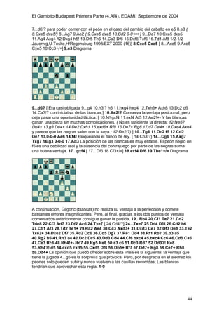 El Gambito Budapest Primera Parte (4.Af4). EDAMI, Septiembre de 2004
Registrado para: David Valderrama Proy
Cabrera 31 08924 Santa Coloma de Gramanet Barcelona
44
7...d6!? para poder comer con el peón en el caso del cambio del caballo en e5 8.e3 (
8.Cxe5 dxe5!) 8...Ag7 9.Ae2 ( 9.Cxe5 dxe5 10.Cd2 0-0<=>) 9...De7 10.Cxe5 dxe5
11.Ag4 Axg4 12.Dxg4 h5! 13.Df5 Th6 14.Ca3 Df6 15.Dxf6 Txf6 16.Td1 Af8 1/2-1/2
Jauernig,U-Teske,H/Regensburg 1998/EXT 2000 (16)] 8.Cxe5 Cxe5 [ 8...Axe5 9.Axe5
Cxe5 10.Cc3+/=] 9.e3 Diagrama
9...d6? [ Era casi obligada 9...g4 10.h3!? h5 11.hxg4 hxg4 12.Txh8+ Axh8 13.Dc2 d6
14.Ca3!? con iniciativa de las blancas.] 10.Ae2!? Conserva la ventaja posicional, pero
deja pasar una oportunidad táctica. [ 10.f4! gxf4 11.exf4 Af5 12.Ae2!+- Y las blancas
ganan una pieza sin muchas complicaciones. ( No es suficiente la directa: 12.fxe5?
Dh4+ 13.g3 De4+ 14.De2 Dxh1 15.exd6+ Rf8 16.De7+ Rg8 17.d7 De4+ 18.Dxe4 Axe4
y parece que las negras salen con la suya.; 12.De2!?) ] 10...Tg8 11.Dc2 f5 12.Cd2
De7 13.0-0-0 Ae6 14.f4! Bloqueando el flanco de rey. [ 14.Cb3!?] 14...Cg6 15.Axg7
Txg7 16.g3 0-0-0 17.Ad3 La posición de las blancas es muy estable. El peón negro en
f5 es una debilidad real y la ausencia del contrajuego por parte de las negras suma
una buena ventaja. 17...gxf4 [ 17...Df6 18.Cf3+/=] 18.exf4 Df6 19.The1+/= Diagrama
A continuación, Gligoric (blancas) no realiza su ventaja a la perfección y comete
bastantes errores insignificantes. Pero, al final, gracias a los dos puntos de ventaja
comentados anteriormente consigue ganar la partida. 19...Rb8 20.Cf1 Te7 21.Cd2
Tde8 22.Cf3 Ad7 23.Df2 Ac6 24.Txe7 [ 24.Cd4!?] 24...Txe7 25.Dd4 Df8 26.Cd2 b6
27.Cb1 Af3 28.Td2 Te1+ 29.Rc2 Ae4 30.Cc3 Axd3+ 31.Dxd3 Ce7 32.Df3 De8 33.Te2
Txe2+ 34.Dxe2 Df7 35.Rd2 Cc6 36.Cd5 Dg7 37.Re1 Dd4 38.Rf1 Rb7 39.b3 a5
40.Rg2 b5 41.Rh3 a4 42.Dc2 Dc5 43.Dd3 Cd4 44.Cf6 bxc4 45.bxc4 Cc6 46.Cd5 Ca5
47.Ce3 Rc6 48.Rh4!+- Rd7 49.Rg5 Re8 50.a3 c6 51.Dc3 Rd7 52.Dd3?! Re8
53.Rh4?! d5 54.cxd5 cxd5 55.Cxd5 Df8 56.Db5+ Rf7 57.Dd7+ Rg8 58.Ce7+ Rh8
59.Dd4+ La opinión que puedo ofrecer sobre esta línea es la siguiente: la ventaja que
tiene la jugada 4...g5 es la sorpresa que provoca. Pero, por desgracia en el ajedrez los
peones solo pueden subir y nunca vuelven a las casillas recorridas. Las blancas
tendrían que aprovechar esta regla. 1-0
 
