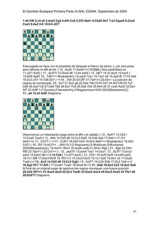 El Gambito Budapest Primera Parte (4.Af4). EDAMI, Septiembre de 2004
Registrado para: David Valderrama Proy
Cabrera 31 08924 Santa Coloma de Gramanet Barcelona
47
1.d4 Cf6 2.c4 e5 3.dxe5 Cg4 4.Af4 Cc6 5.Cf3 Ab4+ 6.Cbd2 De7 7.e3 Cgxe5 8.Cxe5
Cxe5 9.Ae2 0-0 10.0-0 a5!?
Esta jugada se hace con el propósito de bloquear el flanco de dama, y, por otra parte,
para reforzar el alfil de b4. [ 10...Axd2 11.Dxd2+/=] 11.Cb3 [ Otra posibilidad es:
11.a3!? Axd2 ( 11...Ac5!?) 12.Dxd2 d6 13.b4 axb4 ( 13...b6!? 14.c5 dxc5 15.bxc5 (
15.Dd5 Ag4!) 15...Td8<=> Moskalenko) 14.axb4 Txa1 15.Txa1 b6 16.Ag3 f6 17.h3 Ae6
18.Dc3 c5?! 19.Ta6 Db7 ( >=19...Tb8 20.b5 Df7 21.Ta4+/=) 20.b5+/- La posición de
negras es complicada. 20...Dc7 21.Dc2 g6 22.Da4 Tb8 23.f4 Cd7 24.Af3 Cf8 25.Ta7
Dd8 26.Ac6 Tc8 27.Da6 Tb8 28.Da1 Tc8 29.Da6 Tb8 30.Ah4 d5 31.cxd5 Axd5 32.Da1
Af7 33.Axf6 1-0 Gyimesi,Z-Nevednichy,V/Nagykanizsa HUN 2003/[Moskalenko] ]
11...a4 12.a3 Ad6! Diagrama
Observamos un interesante juego entre el álfil y el caballo. [ 12...Aa5!? 13.Cd4 (
13.Cxa5 Txa5=) 13...Ab6 14.Cb5 d6 15.Cc3 De8! 16.Cd5 Aa5 17.Dd4 ( 17.Tc1
Ae6<=>) 17...Cd7?! ( >=17...Cc6!? 18.Dd3 Ce5 19.Dc2 Ae6<=> Moskalenko) 18.Ad3
Cc5? ( 18...f5!) 19.Ac2?!= ...(64)1/2-1/2 Rogozenko,D-Moldovan,D/Bucharest
2000/[Moskalenko] ( 19.Axh7+ Rxh7 20.Axd6 cxd6 21.Dh4+ Rg8 ( 21...Rg6 22.Cf4+
Rf5 23.Tad1+-) 22.Ce7++-) ; 12...axb3?! 13.axb4 Txa1 14.Dxa1; 12...Ac3!? 13.bxc3
axb3 14.Dxb3 d6<=>] 13.Cd4 [ 13.c5?! Axc5 ( 13...Cf3+ 14.Axf3 Axf4 15.exf4 axb3
16.Tc1 Df6 17.Dxb3 Dxf4 18.Tfd1+/-) 14.Cxc5 Dxc5 15.Tc1 Da5 16.De1 c6 17.Dxa5
Txa5=/+] 13...Ac5 14.Cb5 d6 15.Cc3 Cg6 [ 15...Ad7!? 16.Cd5 Dd8 17.Dc2 Te8<=>]
16.Ag3 f5!? 17.Af3 [ 17.Cxa4? Txa4! 18.Dxa4 f4-/+] 17...De8 18.Dc2 Ce5 19.Ae2 Ae6
Al final de un original juego de apertura las negras consiguen una buena posición.
20.Cb5 Df7=/+ 21.Axe5 dxe5 22.Dc3 Tae8! 23.Dxe5 Axc4 24.Dxc5 Axe2 25.Tfe1 b6
26.Dc6?? Diagrama
 