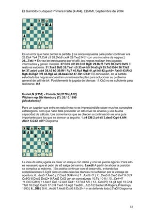 El Gambito Budapest Primera Parte (4.Af4). EDAMI, Septiembre de 2004
Registrado para: David Valderrama Proy
Cabrera 31 08924 Santa Coloma de Gramanet Barcelona
48
Es un error que hace perder la partida. [ La única respuesta para poder continuar era
26.Db4 Te4 27.Cd4 c5 28.Dxb6 cxd4 29.Txe2 f4!|^ con una iniciativa de negras.]
26...Te6!-+ En vez de preocuparse por el alfil, las negras realizan tres jugadas
intermedias y ganan material. 27.Dd5 c6! 28.Cd6 Dg6! 29.Dxf5 Txf5 30.Cxf5 Dxf5 El
resto es evidente. 31.Txe2 Dd3 32.Tae1 c5 33.e4 b5 34.e5 g5 35.Te3 Dd4 36.T3e2
b4 37.axb4 cxb4 38.h3 b3 39.Rf1 Rg7 40.Rg1 Rg6 41.g4 h5 42.gxh5+ Rxh5 43.Rh2
Rg6 44.Rg2 Rf5 45.Rg3 a3 46.bxa3 b2 47.Tb1 Dd3+ En conclusión, en la partida
estudiada las negras encuentran un interesante plan para solucionar su problema
general del alfil de b4. Posiblemente la jugada de blancas 11.Cb3 no es suficiente para
realizarse. 0-1
Gurieli,N (2351) - Ponater,M (2170) [A52]
Wichern op 5th Hamburg (7), 20.10.1999
[Moskalenko]
Para un jugador que entra en esta línea no es imprescindible saber muchos conceptos
estratégicos, sino que hace falta presentar un alto nivel de análisis y una buena
capacidad de cálculo. Los comentarios que se ofrecen a continuación es una guía
importante para los que se atrevan a seguirla. 1.d4 Cf6 2.c4 e5 3.dxe5 Cg4 4.Af4
Ab4+ 5.Cd2 d6!? Diagrama
La idea de esta jugada es crear un ataque con dama y con las piezas ligeras. Para ello
es necesario que el peón de e5 salga del centro. 6.exd6 A partir de ahora la posición
se complica al máximo. [ Se podría continuar con el desarrollo, evitando las
complicaciones 6.Cgf3 pero en este caso las blancas no lucharían por la ventaja de
apertura: 6...dxe5 7.Axe5 ( 7.Cxe5 Dd4!<=>) 7...Axd2+!? ( 7...Cxe5 8.Cxe5 De7 9.Cd3
Cc6©) 8.Dxd2 Dxd2+ 9.Rxd2 Cxf2 con un contrajuego 10.Tg1 0-0 ( 10...Ce4+!?
11.Re3 Cd6=) 11.Axc7 Ca6 12.Ae5 Ce4+ 13.Re3 Af5 ( 13...Cec5!?) 14.g4 Ag6 15.Ch4
Tfe8 16.Cxg6 Cac5 17.Cf4 Txe5 18.Ag2 Tae8© ...1/2-1/2 Sadler,M-Rogers,I/Hastings
1993.] 6...Df6 [ Si 6...Axd6 7.Axd6 Dxd6 8.Dc2!+/- y se defiende todo.] 7.e3! Diagrama
 
