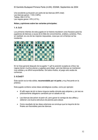 El Gambito Budapest Primera Parte (4.Af4). EDAMI, Septiembre de 2004
Registrado para: David Valderrama Proy
Cabrera 31 08924 Santa Coloma de Gramanet Barcelona
52
Una excelente puntuación por parte de las blancas (64% total)
Las blancas ganan: 1103 (=48%)
Tablas: 694 (=31%)
Las negras ganan: 478 (=21%).
Notas y opiniones sobre las variantes principales:
1. 6. Cc3!
Los primeros intentos de esta jugada en la historia resultaron unos fracasos para los
jugadores de blancas a causa de la falta de conocimientos, análisis y práctica. Pero,
en realidad, es una de las mejores respuestas, cosa que con el tiempo se fue
revelando.
En la línea general después de la jugada 11.g3! la posición surgida es crítica: las
negras tienen muchos planes y jugadas para elegir, pero las blancas se mantienen
muy sólidas y es difícil sorprenderlas. De todos modos, el juego solo acaba de
comenzar.
2. 6.Cbd2!?
Esta opción es la más sólida, recomendable por mi parte y muy frecuente en la
práctica.
Esta jugada contiene varias ideas estratégicas ocultas, como por ejemplo:
• El alfil negro de b4 no tiene ninguna casilla cómoda para alojarse y, por eso es
prácticamente obligatorio cambiarlo por el caballo en d2.
• Las blancas devuelven el peón e5, pero ganan la ventaja de dos alfiles y
obtienen una buena estructura de peones para atacar.
• Como resultado de las ideas anteriores se concluye que la mayoría de los
finales son favorables para las blancas.
 