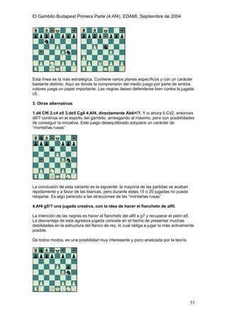 El Gambito Budapest Primera Parte (4.Af4). EDAMI, Septiembre de 2004
Registrado para: David Valderrama Proy
Cabrera 31 08924 Santa Coloma de Gramanet Barcelona
53
Esta línea es la más estratégica. Contiene varios planes específicos y con un carácter
bastante distinto. Aquí es donde la comprensión del medio juego por parte de ambos
colores juega un papel importante. Las negras deben defenderse bien contra la jugada
c5.
3. Otras alternativas
1.d4 Cf6 2.c4 e5 3.de5 Cg4 4.Af4, directamente Ab4+!?. Y si ahora 5.Cd2, entonces
d6!? continúa en el espiritu del gambito, arriesgando al máximo, pero con posibilidades
de conseguir la iniciativa. Este juego desequilibrado adquiere un carácter de
“montañas rusas”
La conclusión de esta variante es la siguiente: la mayoría de las partidas se acaban
rápidamente y a favor de las blancas, pero durante estas 15 o 20 jugadas no puede
relajarse. Es algo parecido a las atracciones de las “montañas rusas”
4.Af4 g5!? una jugada creativa, con la idea de hacer el fiancheto de alfil.
La intención de las negras es hacer el fiancheto del alfil a g7 y recuperar el peón e5.
La desventaja de esta agresiva jugada consiste en el hecho de presentar muchas
debilidades en la estructura del flanco de rey, lo cual obliga a jugar lo más activamente
posible.
De todos modos, es una posibilidad muy interesante y poco analizada por la teoría.
 