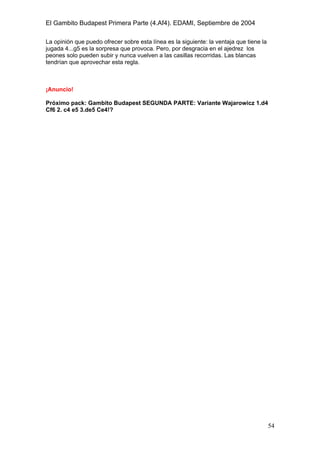 El Gambito Budapest Primera Parte (4.Af4). EDAMI, Septiembre de 2004
Registrado para: David Valderrama Proy
Cabrera 31 08924 Santa Coloma de Gramanet Barcelona
54
La opinión que puedo ofrecer sobre esta línea es la siguiente: la ventaja que tiene la
jugada 4...g5 es la sorpresa que provoca. Pero, por desgracia en el ajedrez los
peones solo pueden subir y nunca vuelven a las casillas recorridas. Las blancas
tendrían que aprovechar esta regla.
¡Anuncio!
Próximo pack: Gambito Budapest SEGUNDA PARTE: Variante Wajarowicz 1.d4
Cf6 2. c4 e5 3.de5 Ce4!?
 
