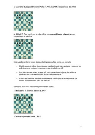 El Gambito Budapest Primera Parte (4.Af4). EDAMI, Septiembre de 2004
Registrado para: David Valderrama Proy
Cabrera 31 08924 Santa Coloma de Gramanet Barcelona
7
b) 6.Cbd2!? Esta opción es la más sólida, recomendable por mi parte y muy
frecuente en la práctica.
Esta jugada contiene varias ideas estratégicas ocultas, como por ejemplo:
• El alfil negro de b4 no tiene ninguna casilla cómoda para alojarse y, por eso es
prácticamente obligatorio cambiarlo por el caballo en d2;
• Las blancas devuelven el peón e5, pero ganan la ventaja de dos alfiles y
obtienen una buena estructura de peones para atacar;
• Como resultado de las ideas anteriores se concluye que la mayoría de los
finales son favorables para las blancas.
Dentro de esta línea hay varias posibilidades como:
1. Recuperar el peón en e5 con 6...De7:
2. Atacar el peón e5 con 6... f6!?:
 